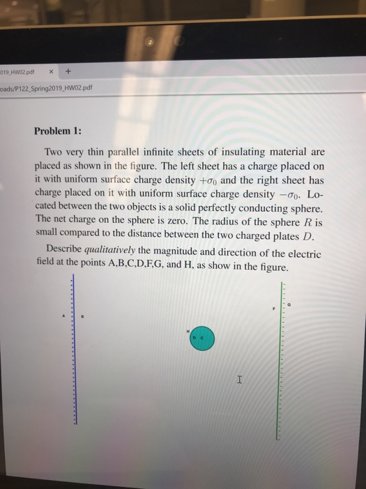 019 HW02 pdf+ oads/P122 Spring2019, HW02.pdf Problem 1: Two very thin parallel infinite sheets of insulating material are placed as shown in the figure. The left sheet has a charge placed on it with uniform surface charge density +0o and the right sheet has charge placed on it with uniform surface charge density -Lo- cated between the two objects is a solid perfectly conducting sphere The net charge on the sphere is zero. The radius of the sphere R is small compared to the distance between the two charged plates D. Describe qualitatively the magnitude and direction of the electric field at the points A.B.C.D.FG, and H, as show in the figure.
