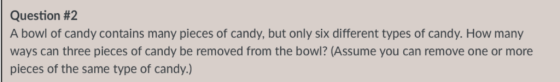 Question #2 A bowl of candy contains many pieces of candy, but only six different types of candy. How many ways can three pieces of candy be removed from the bowl? (Assume you can remove one or more pieces of the same type of candy.)
