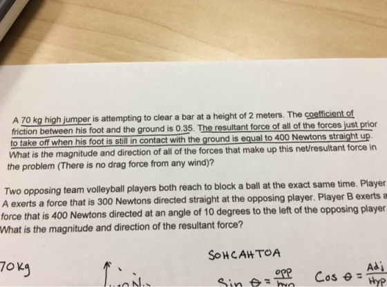 A 70 kg high jumper is attempting to clear a bar at a height of 2 meters. The coefficient of friction between his foot and the ground is 0.35. The resultant force of all of the forces just prior o take off when his foot is stillin contact with the ground is equal to 400 Newtons straight up What is the magnitude and direction of all of the forces that make up this net/result the problem (There is no drag force from any wind)? ant force in Two opposing team volleyball players both reach to block a ball at the exact same time. Player A exerts a force that is 300 Newtons directed straight at the opposing player. Player B exerts a force that is 400 Newtons directed at an angle of 10 degrees to the left of the opposing player What is the magnitude and direction of the resultant force? SoHCAHTOA Adj Hyp
