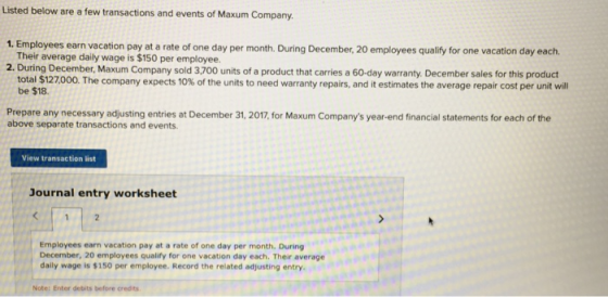 Listed below are a few transactions and events of Maxum Company. 1. Employees earn vacation pay at a rate of one day per month. During December, 20 employees qualify for one vacation day each. Their average daily wage is $150 per employee. 2. During December, Maxum Company sold 3,700 units of a product that carries a 60-day warranty. December sales for this product total l $127,000. The company expects 10% of the units to need warranty repairs, and it estimates the average repair cost per unit will be $18. Prepare any necessary adjusting entries at December 31, 2017, for Maxum Companys year-end financial statements for each of the above separate transactions and events. View transaction list Journal entry worksheet Employees earn vacation pay at a rate of one day per month. During December, 20 employees qualify for one vacation day each. Their average daily wage is $150 per employee. Record the related adjusting entry. Note: Enter debits before credits