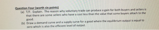 Question Four (worth six points (a) T/F. Explain. The reason why voluntary trade can produce a gain for both buyers and sellers is that there are some sellers who have a cost less than the value that some buyers attach to the good (b) Draw a demand curve and a supply curve for a good where the equilibrium output is equal to zero which is also the efficient level of output.
