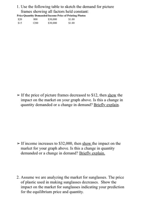 1. Use the following table to sketch the demand for picture frames showing all factors held constant: Price Quantity Demanded Income Price of Printing Photos S30,000 $30,000 S20 SiS 800 1200 S1.00 $1.00 If the price of picture frames decreased to $12, then show the impact on the market on your graph above. Is this a change in quantity demanded or a change in demand? Briefly explain. If income increases to S32,000, then show the impact on the market for your graph above. Is this a change in quantity demanded or a change in demand? Briefly explain. 2. Assume we are analyzing the market for sunglasses. The price of plastic used in making sunglasses decreases. Show the impact on the market for sunglasses indicating your prediction for the equilibrium price and quantity.
