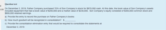 Question text 300 On December 2, 2019, Father Company purchased 70% of Son Companys stock for $870,000 cash. At this date, t