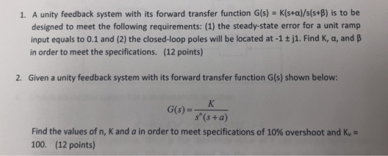1. A unity feedback system with its forward transfer function G(s) - K(s+a)/s(s+B) is to be designed to meet the following re