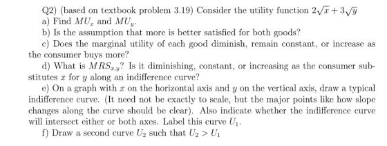 Q2) (based on textbook problem 3.19) Consider the utility function 2Vx +3v/y a) Find MU and MU b) Is the assumption that more is better satisfied for both goods? c) Does the marginal utility of each good diminish, remain constant, or increase as the consumer buys more? d) What is MR.Sa,y? Is it diminishing, constant, or increasing as the consumer sub- stitutes x for y along an indifference curve? e) On a graph with r on the horizontal axis and y on the vertical axis, draw a typical indifference curve. (It need not be exactly to scale, but the major points like how slope changes along the curve should be clear). Also indicate whether the indifference curve will intersect either or both axes. Label this curve U f) Draw a second curve U2 such that U2 > Ui