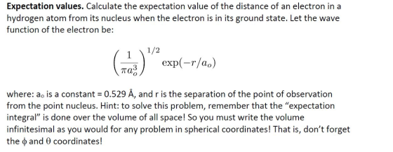 Expectation values. Calculate the expectation value of the distance of an electron in a hydrogen atom from its nucleus when the electron is in its ground state. Let the wave function of the electron be: 1/2 rao) exp(-r/a.) where: ao is a constant 0.529 A, and r is the separation of the point of observation from the point nucleus. Hint: to solve this problem, remember that the expectation integral is done over the volume of all space! So you must write the volume infinitesimal as you would for any problem in spherical coordinates! That is, dont forget the Ф and coordinates!