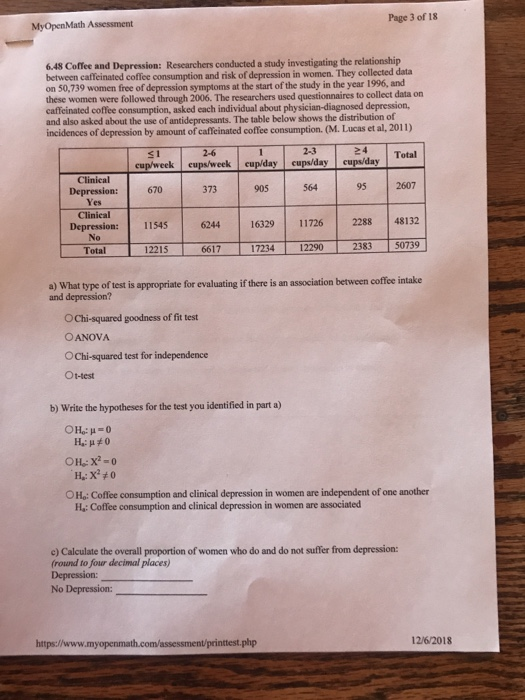 Page 3 of 18 MyOpenMath Assessment 6.48 Coffee and Depression: Researchers conducted a study investigating the relationship between caffeinated coffee consumption and risk of depression in women. They collected data on 50,739 women free of depression symptoms at the start of the study in the year 1996, and these women were followed through 2006. The researchers used questionnaires to collect data on caffeinated coffee consumption, asked each individual about physician-diagnosed depression, and also asked about the use of antidepressants. The table below shows the distribution of incidences of depression by amount of caffeinated coffee consumption. (M. Lucas et al, 2011) 31 2-623 24 Total Total cup/week eups/week cupiday cups/day cupo/day Clinical 373 905 564 95 2607 Depression: Clinical No 670 6244 16329 11726 2288 48132 1507391 Depression: 11545 Totalーーf-12215ー士ー6617 ー士 172341 12290 2383 2383 50739 a) What type of test is appropriate for evaluating if there is an association between coffee intake and depression? O Chi-squared goodness of fit test OANOVA OChi-squared test for independence Ot-test b) Write the hypotheses for the test you identified in part a) OHo: Coffee consumption and clinical depression in women are independent of one another H.: Coffee consumption and clinical depression in women are associated e) Calculate the overall proportion of women who do and do not suffer from depression (round to four decimal places) No Depression: https://www.myopenma php 12/6/2018