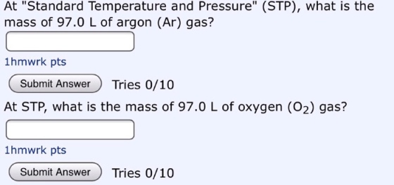 At Standard Temperature and Pressure (STP), what is the mass of 97.0 L of argon (Ar) gas? 1hmwrk pts Submit AnswerTries 0/10 At STP, what is the mass of 97.0 L of oxygen (O2) gas? 1hmwrk pts Submit AnswerTries 0/10
