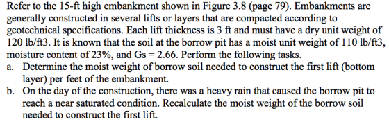 Refer to the 15-ft high embankment shown in Figure 3.8 (page 79). Embankments are generally constructed in several lifts or layers that are compacted according to geotechnical specifications. Each lift thickness is 3 ft and must have a dry unit weight of 120 Ib/ft3. It is known that the soil at the borrow pit has a moist unit weight of 110 Ib/ft3, moisture content of 23%, and Gs-2.66. Perform the following tasks. a. Determine the moist weight of borrow soil needed to construct the first lift (bottom layer) per feet of the embankment. On the day of the construction, there was a heavy rain that caused the borrow pit to reach a near saturated condition. Recalculate the moist weight of the borrow soil needed to construct the first lift. b.