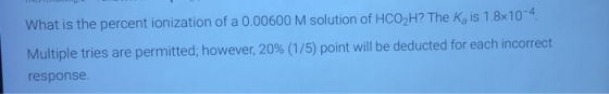 What is the percent ionization of a 0.00600 M solution of HCO2H? The K, is 1.8x10-4 Multiple tries are permitted; however, 20