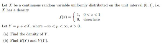 Let X be a continuous random variable uniformly distributed on the unit interval (0, 1), .e X has a density f(x) = { 1, 0<r<1 f (x)- 0, elsewhere μ+ơX, where-oo < μ < 00, σ > 0 (a) Find the density of Y (b) Find E(Y) and V(Y)