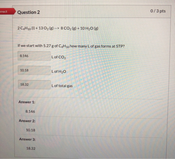 rrect Question 2 0/3 pts 2 C4H10 (1) + 13 O2 (g) --> 8 CO2 (g) + 10 H2O (g) If we start with 5.27 g of C4H10 how many L of ga