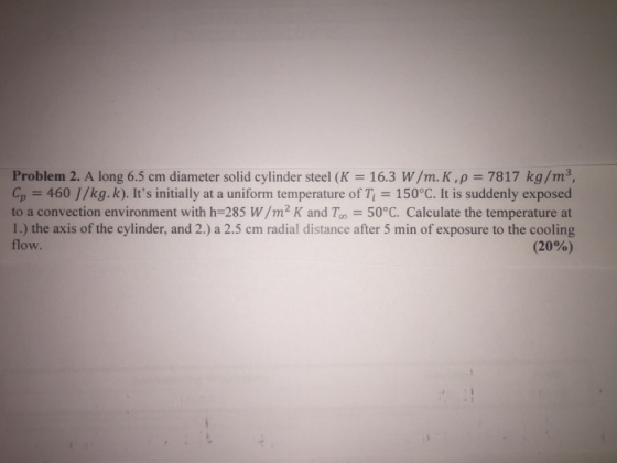 Problem 2. A long 6.5 cm diameter solid cylinder steel (K 16.3 W/m. K,p 7817 kg/m3, Cp 460 J/kg.k). Its initially at a uniform temperature of T 150°C. It is suddenly exposed to a convection environment with h-285 W/m2 K and Too 50°C. Calculate the temperature at 1.) the axis of the cylinder, and 2.) a 2.5 cm radial distance after 5 min of exposure to the cooling flow. (20%)