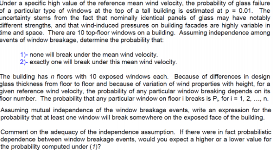 Under a specific high value of the reference mean wind velocity, the probability of glass failure of a particular type of windows at the top of a tall building is estimated at p0.01. The ncertainty stems from the fact that nominally identical panels of glass may have notably different strengths, and that wind-induced pressures on building facades are highly variable in ime and space. There are 10 top-floor windows on a building. Assuming independence among events of window breakage, determine the probability that 1)- none will break under the mean wind velocity 2)- exactly one will break under this mean wind velocity The building has n floors with 10 exposed windows each. Because of differences in design glass thickness from floor to floor and because of variation of wind properties with height, for a given reference wind velocity, the probability of any particular window breaking depends on its loor number. The probability that any particular window on floor i breaks is Pi, for i 1, 2, .., n Assuming mutual independence of the window breakage events, write an expression for the probability that at least one window will break somewhere on the exposed face of the building Comment on the adequacy of the independence assumption. If there were in fact probabilistic dependence between window breakage events, would you expect a higher or a lower value for the probability computed under (1)?
