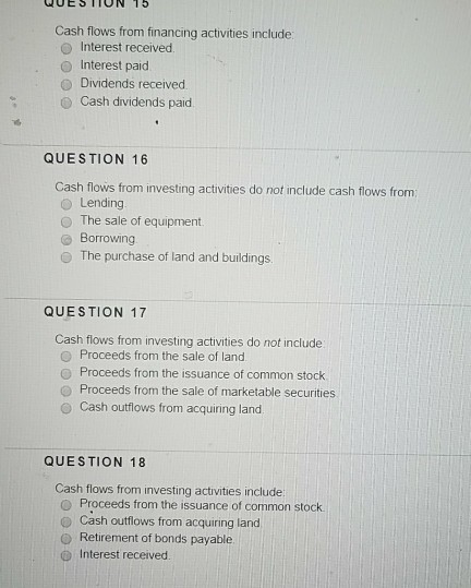 QUESTTON 15 Cash flows from financing activities include O Interest received O Interest paid O Dividends received. Cash dividends paid QUESTION 16 Cash flows from investing activities do not include cash flows from Lending O The sale of equipment. @ Borrowing O The purchase of land and buildings QUESTION 17 Cash flows from investing activities do not include O Proceeds from the sale of land O Proceeds from the issuance of common stock O Proceeds from the sale of marketable securities Cash outflows from acquiring land QUESTION 18 Cash flows from investing activities include O Proceeds from the issuance of common stock O Cash outflows from acquiring land o Retirement of bonds payable @ Interest received.