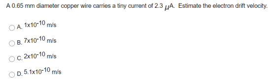 A. 1x10-10 m/s A 0.65 mm diameter copper wire carries a tiny current of 2.3 uA. Estimate the electron drift velocity. B. 7x10