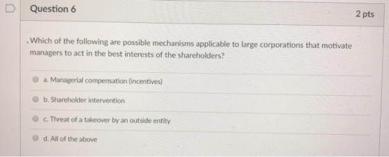 Question 6 2 pts . Which of the following are possible mechanisms applicable to large corporations that motivate managers to act in the best interests of the shareholders? O a. Managerial compensation (incentives) O b. Shareholder intervention c. Threat of a takeover by an outside entity d. All of the above
