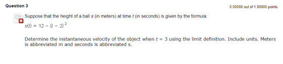 Question 3 0.00000 out of 1.00000 points x Suppose that the height of a ball s (in meters) at time t (in seconds) is given by