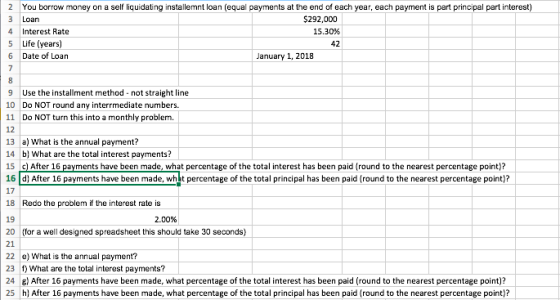 2 You borrow money on a self liquidating installemnt loan (equal payments at the end of each year, each payment is part principal part interest) 3 Loan 4 Interest Rate 5 Life (years) 6 Date of Loan $292,000 15.30% 42 January 1, 2018 9 Use the installment method not straight line 10 Do NOT round any interrmediate numbers 11 Do NOT turn this into a monthly problem. 12 13 a) What is the annual payment? 14 b What are the total interest payments? 15 c) After 16 payments have been made, what percentage of the total interest has been paid (round to the nearest percentage point)? 16 d After 16 payments have been made, whet percentage of the total principal has been paid (round to the nearest percentage point) 17 18 Redo the problem if the interest rate is 19 20 for a well designed spreadsheet this should take 30 seconds) 21 22 e) What is the annual payment? 23 f) What are the total interest payments? 24 After 16 payments have been made, what percentage of the total interest has been paid (round to the nearest percentage point)? 25 h After 16 payments have been made, what percentage of the total principal has been paid (round to the nearest percentage point)? 2.00%