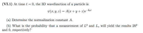 (VI.1) At timet 0, the 3D wavefunction of a particle is (x, y, 2) A(x t y+z)eko (a) Determine the normalization constant A (b) What is the probability that a measurement of L2 and L will yield the results 2h2 and 0, respectively?