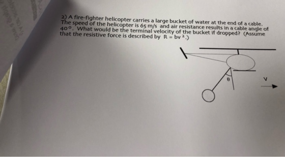 2) A fire-fighter helicopter carries a large bucket of water at the end of a cable. The speed of the helicopter is 65 m/s and