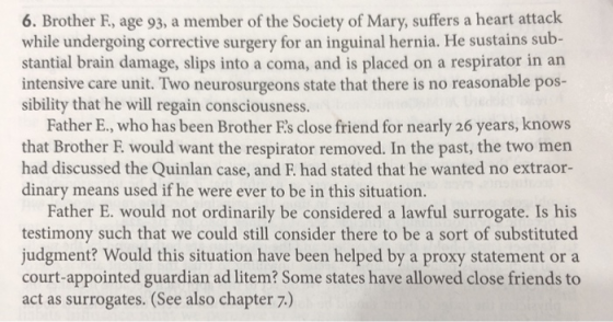 6. Brother F, age 93, a member of the Society of Mary, suffers a heart attack while undergoing corrective surgery for an inguinal hernia. He sustains sub- stantial brain damage, slips into a coma, and is placed on a respirator in an intensive care unit. Two neurosurgeons state that there is no reasonable pos- sibility that he will regain consciousness. Father E., who has been Brother Es close friend for nearly 26 years, knows that Brother E would want the respirator removed. In the past, the two men had discussed the Quinlan case, and F. had stated that he wanted no extraor- dinary means used if he were ever to be in this situation. Father E. would not ordinarily be considered a lawful surrogate. Is his testimony such that we could still consider there to be a sort of substituted judgment? Would this situation have been helped by a proxy statement or a court-appointed guardian ad litem? Some states have allowed close friends to act as surrogates. (See also chapter 7.)