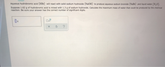 Aqueous hydrobromic acid (HBr) will react with solid sodium hydroxide (NaOH) to produce aqueous sodium bromide (NaBr) and liq