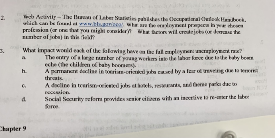 2. Web Activity- The Bureau of Labor Statistics publishes the Occupational Outlook Handbook, which can be found at www.bls.govlocol. What are the employment prospects in your choser profession (or one that you might consider)? What factors will create jobs (or decrease the number of jobs) in this field? What impact would each of the following have on the full employment unemployment rate? b. A permanent decline in tourism-oriented jobs caused by a fear of traveling due to terrorist c. A decline in tourism-oriented jobs at hotels, restaurants, and theme parks due to d. Social Security reform provides senior citizens with an incentive to re-enter the labor 3. The entry of a large number of young workers into the labor force due to the baby boom echo (the children of baby boomers). a. threats. recession. force. Chapter 9
