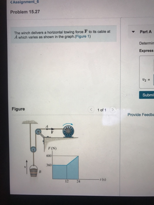 Assignment 6 Problem 15.27 The winch delivers a horizontal towing force F to its cable at A which varies as shown in the graph.(Figure 1) Part A Determin Express U2 - Submi Figure 1 of 1 Provide Feedba F(N) 600 360 12 2 t(s)