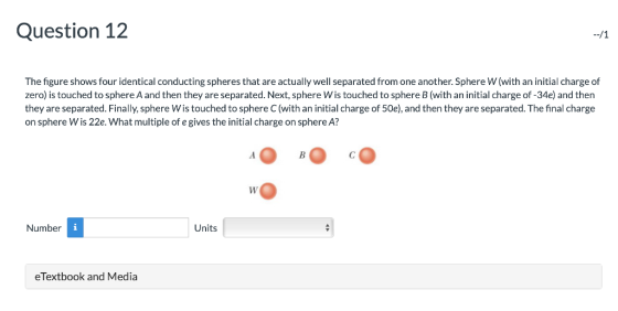 Question 12 The figure shows four identical conducting spheres that are actually well separated from one another.Sphere W(with an initial charge of zero) is touched to sphere A and then they are separated. Next, sphere Wis touched to sphere B(with an initial charge of -34e) and then they are separated. Finally, sphere Wis touched to sphere C(with an initial charge of 50e), and then they are separated. The final charge on sphere Wis 22e. What multiple of e gives the initial charge on sphere A? Number Units eTextbook and Media