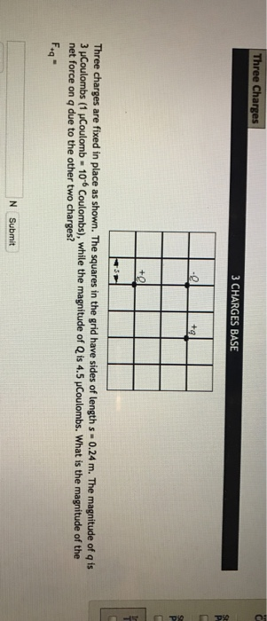 Three Charges 3 CHARGES BASE ta Three charges are fixed in place as shown. The squares in the grid have sides of length s - 0.24 m. The magnitude of q is 3 uCoulombs (1 uCoulomb 106 Coulombs), while the magnitude of Q is 4.5 uCoulombs. What is the magnitude of the net force on q due to the other two charges? tq N Submit