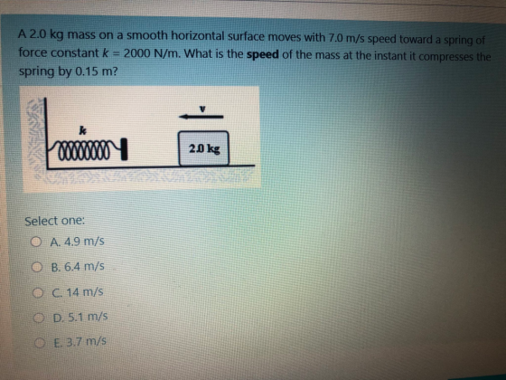 A 2.0 kg mass on a smooth horizontal surface moves with 7.0 m/s speed toward a spring of force constant k = 2000 N/m. What is