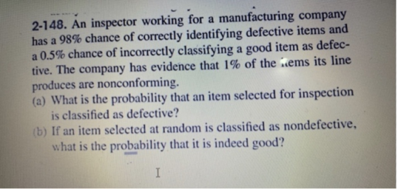 2-148. An inspector working for a manufacturing company has a 98% chance of correctly identifying defective items and a 0.5% chance of incorrectly classifying a good item as defec- tive. The company has evidence that 1% of the .ems its line produces are nonconforming. (a) What is the probability that an item selected for inspection is classified as defective? b) If an item selected at random is classified as nondefective, what is the probability that it is indeed good?