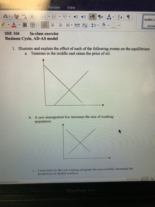 Review View AaBbCc Norma SSE 104 In-class exercise Business Cycle, AD-AS model 1. Illustrate and explain the effect of each of the following events on the equilibrium a. Tensions in the middle east raises the price of oil. A new immigration law increases the size of working population b. Long-term on-the-job training program has successfully increased the proportion of skilled workers. c.