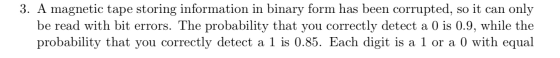 3. A magnetic tape storing information in binary form has been corrupted, so it can only be read with bit errors. The probabi