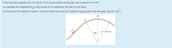 If the 2 kg block passes over the top B of the circular portion of the path with a speed of 3.5 m/s a) Calculate the magnitude Ng of the normal force exerted by the path on the block. b) Determine the maximum speed v which the block can have at A without losing contact with the path. (g-9.81 m/s 30 2.4 m
