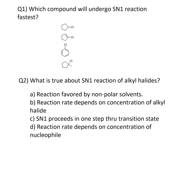 Q1) Which compound will undergo SN1 reaction fastest? CI Cl Q2) What is true about SN1 reaction of alkyl halides? a) Reaction favored by non-polar solvents. b) Reaction rate depends on concentration of alkyl halide c) SN1 proceeds in one step thru transition state d) Reaction rate depends on concentration of nucleophile
