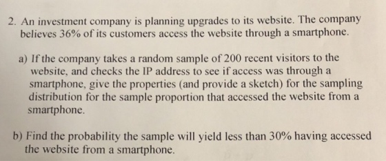 2. An investment company is planning upgrades to its website. The company believes 36% of its customers access the website through a smartphone. a) If the company takes a random sample of 200 recent visitors to the website, and checks the IP address to see if access was through a smartphone, give the properties (and provide a sketch) for the sampling ample proporti smartphone b) Find the probability the sample will yield less than 30% having accessed the website from a smartphone.