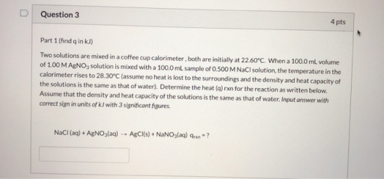 D Question 3 4 pts Part 1 (find q in kJ) Two solutions are mixed in a coffee cup calorimeter, both are initially at 22.60°C.