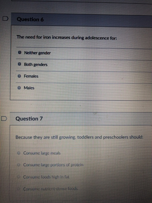 DQuestion 6 The need for iron increases during adolescence for: O Neither gender O Both genders O Females O Males D Question 7 Because they are stil growing todlers and prescholers should: o Consume large meals o Consume large portions of protein Consume foods high in fat Consume nutrient-dense foods