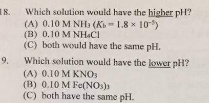 18. Which solution would have the higher pH? (A) 0.10 M NH3 (Kb 1.8 x 10-5) (B) 0.10 M NH4Cl (C) both would have the same pH. 9. Which solution would have the lower pH? (A) 0.10 M KNO3 (B) 0.10 M Fe (NO3)3 (C) both have the same pH.