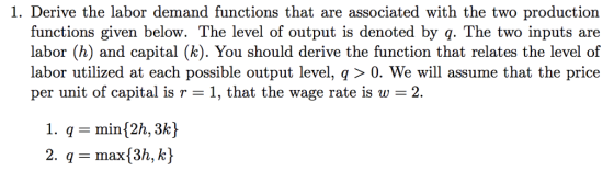 1. Derive the labor demand functions that are associated with the two production functions given below. The level of output is denoted by q. The two inputs are labor (h) and capital (k). You should derive the function that relates the level of labor utilized at each possible output level, q 〉 0, We will assume that the price per unit of capital is r 1, that the wage rate is w 2 1. q- min[2h, 3k) 2. qmax 3h, k)