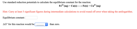 Use standard reduction potentials to calculate the equilibrium constant for the reaction: Fe2+(aq) + Cu(s)—— Fe(s) + Cu2+(aq)