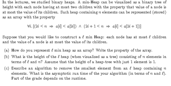 In the lectures, we studied binary heaps. A min-Heap can be visualized as a binary tree of height with each node having at most two children with the property that value of a node is at most the value of its children. Such heap containing n elements can be represented (stored) as an array with the property Suppose that you would like to construct a & min Heap: each node has at most& children and the value of a node is at most the value of its children (a) How do you represent& min heap as an array? Write the property of the array. (b) What is the height of the heap (when visualized as a tree) consisting of n elements in terms of l and n? Assume that the height of a heap-tree with just 1 element is 1. (c) Describe an algorithm to remove the smallest element from an & heap containing n elements. What is the asymptotic run time of the your algorithm (in terms of n and Part of the grade depends on the runtime.