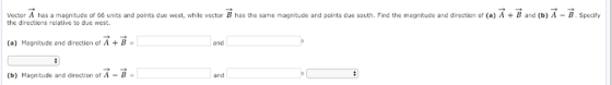Vector A has a magnitude of 66 units and points due west, while vector B has the same magnitude and points due south. Find the magnitude and direction of (a) A B and (b) A - B. Specify the directions relative to due west. (a) Magnitude and direction of A+ B- and (b) Magnitude and direction of A-B and