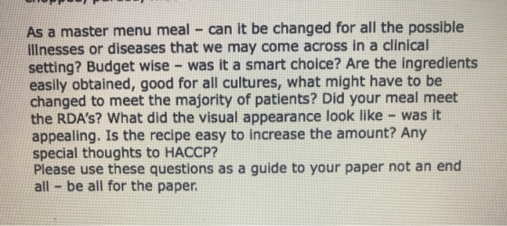 As a master menu meal can it be changed for all the possible illnesses or diseases that we may come across in a clinical setting? Budget wise - was it a smart choice? Are the ingredients easily obtained, good for all cultures, what might have to be changed to meet the majority of patients? Did your meal meet the RDAs? What did the visual appearance look like was it appealing. Is the recipe easy to increase the amount? Any special thoughts to HACCP? Please use these questions as a guide to your paper not an end all be all for the paper