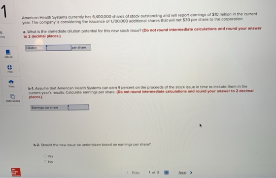 American Health Systems currently has 6,400,000 shares of stock outstanding and will report earnings of $10 milion in the current year. The company is considering the issuance of 1,700,000 additional shares that will net $30 per share to the corporation. a. What ls the immediate dilution potential for this new stock issue? (Do not round intermediate calculations and round your answer to 2 decimal places.) ints Dilution per share b-1. Assume that American Health Systems can ean 9 percent on the proceeds of the stock issue in time to include them in the current years results. Calculate earnings per share. (Do not round intermediate calculations and round your answer to 2 decimal places.) Print Raferences Earnings per share b-2. Should the new issue be undertaken based on earnings per share? Yes O No Prex 1of 3l Next