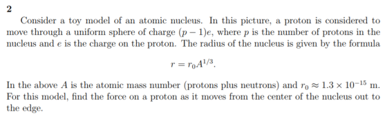 2 Consider a toy model of an atomic nucleus. In this picture, a proton is considered to move through a uniform sphere of charge (p 1)e, where p is the number of protons in the nucleus and e is the charge on the proton. The radius of the nucleus is given by the formula In the above A is the atomic mass number (protons plus neutrons) and ro 1.3 × 10-15 m. For this model, find the force on a proton as it moves from the center of the nucleus out to the edge.