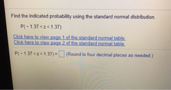 Find the indicated probability using the standard normal distribution. P(-1.37 <z < 1.37) Click here to view page 1 of the standard normal table Click here to view page 2 of the standard normal table. P-1.37 1.37)- (Round to four decimal places as needed.)