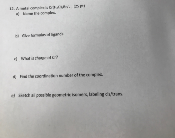 12. A metal complex is Cr(H2O)2 Bra. (25 pt) a) Name the complex. b) Give formulas of ligands. c) What is charge of Cr? Find